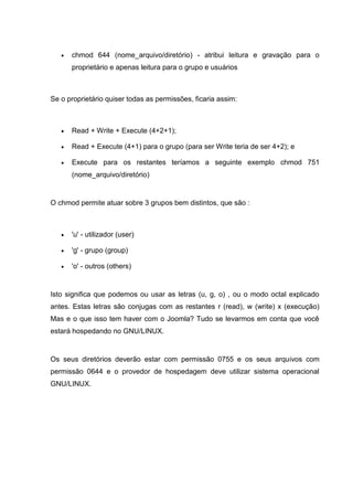  chmod 644 (nome_arquivo/diretório) - atribui leitura e gravação para o
proprietário e apenas leitura para o grupo e usuários
Se o proprietário quiser todas as permissões, ficaria assim:
 Read + Write + Execute (4+2+1);
 Read + Execute (4+1) para o grupo (para ser Write teria de ser 4+2); e
 Execute para os restantes teríamos a seguinte exemplo chmod 751
(nome_arquivo/diretório)
O chmod permite atuar sobre 3 grupos bem distintos, que são :
 'u' - utilizador (user)
 'g' - grupo (group)
 'o' - outros (others)
Isto significa que podemos ou usar as letras (u, g, o) , ou o modo octal explicado
antes. Estas letras são conjugas com as restantes r (read), w (write) x (execução)
Mas e o que isso tem haver com o Joomla? Tudo se levarmos em conta que você
estará hospedando no GNU/LINUX.
Os seus diretórios deverão estar com permissão 0755 e os seus arquivos com
permissão 0644 e o provedor de hospedagem deve utilizar sistema operacional
GNU/LINUX.
 