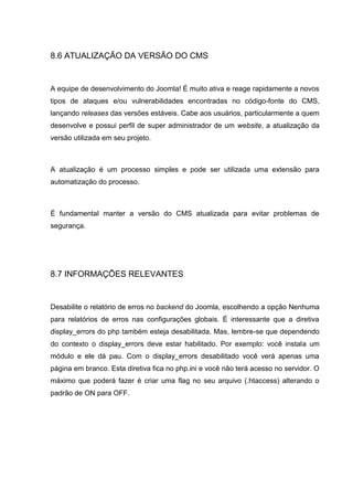 8.6 ATUALIZAÇÃO DA VERSÃO DO CMS
A equipe de desenvolvimento do Joomla! É muito ativa e reage rapidamente a novos
tipos de ataques e/ou vulnerabilidades encontradas no código-fonte do CMS,
lançando releases das versões estáveis. Cabe aos usuários, particularmente a quem
desenvolve e possui perfil de super administrador de um website, a atualização da
versão utilizada em seu projeto.
A atualização é um processo simples e pode ser utilizada uma extensão para
automatização do processo.
É fundamental manter a versão do CMS atualizada para evitar problemas de
segurança.
8.7 INFORMAÇÕES RELEVANTES
Desabilite o relatório de erros no backend do Joomla, escolhendo a opção Nenhuma
para relatórios de erros nas configurações globais. É interessante que a diretiva
display_errors do php também esteja desabilitada. Mas, lembre-se que dependendo
do contexto o display_errors deve estar habilitado. Por exemplo: você instala um
módulo e ele dá pau. Com o display_errors desabilitado você verá apenas uma
página em branco. Esta diretiva fica no php.ini e você não terá acesso no servidor. O
máximo que poderá fazer é criar uma flag no seu arquivo (.htaccess) alterando o
padrão de ON para OFF.
 