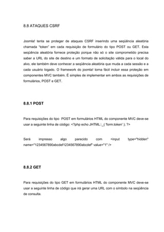8.8 ATAQUES CSRF
Joomla! tenta se proteger de ataques CSRF inserindo uma seqüência aleatória
chamada “token” em cada requisição de formulário do tipo POST ou GET. Esta
seqüência aleatória fornece proteção porque não só o site comprometido precisa
saber a URL do site de destino e um formato de solicitação válida para o local do
alvo, ele também deve conhecer a seqüência aleatória que muda a cada sessão e a
cada usuário logado. O framework do joomla! torna fácil incluir essa proteção em
componentes MVC também. É simples de implementar em ambos as requisições de
formulários, POST e GET.
8.8.1 POST
Para requisições do tipo POST em formulários HTML do componente MVC deve-se
usar a seguinte linha de código: <?php echo JHTML::_( 'form.token' ); ?>
Será impresso algo parecido com <input type="hidden"
name="1234567890abcdef1234567890abcdef" value="1" />
8.8.2 GET
Para requisições do tipo GET em formulários HTML do componente MVC deve-se
usar a seguinte linha de código que irá gerar uma URL com o símbolo na seqüência
de consulta.
 