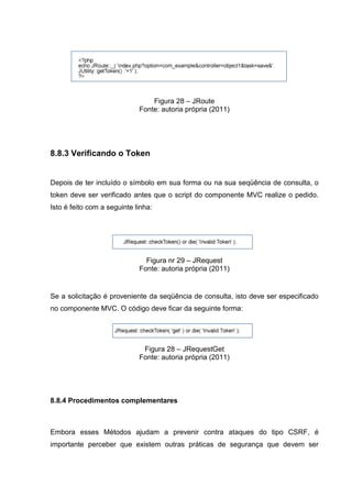 Figura 28 – JRoute
Fonte: autoria própria (2011)
8.8.3 Verificando o Token
Depois de ter incluído o símbolo em sua forma ou na sua seqüência de consulta, o
token deve ser verificado antes que o script do componente MVC realize o pedido.
Isto é feito com a seguinte linha:
Figura nr 29 – JRequest
Fonte: autoria própria (2011)
Se a solicitação é proveniente da seqüência de consulta, isto deve ser especificado
no componente MVC. O código deve ficar da seguinte forma:
Figura 28 – JRequestGet
Fonte: autoria própria (2011)
8.8.4 Procedimentos complementares
Embora esses Métodos ajudam a prevenir contra ataques do tipo CSRF, é
importante perceber que existem outras práticas de segurança que devem ser
 