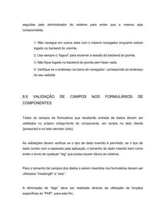 seguidas pelo administrador do sistema para evitar que a mesma seja
comprometida.
1. Não navegue em outros sites com o mesmo navegador enquanto estiver
logado no backend do Joomla.
2. Use sempre o “logout” para encerrar a sessão do backend do joomla.
3. Não fique logado no backend do joomla sem fazer nada.
4. Verifique se o endereço na barra do navegador corresponde ao endereço
do seu website
8.9 VALIDAÇÃO DE CAMPOS NOS FORMULÁRIOS DE
COMPONENTES
Todos os campos de formulários que receberão entrada de dados devem ser
validados no próprio código-fonte do componente, em scripts no lado cliente
(javascript) e no lado servidor (php).
As validações devem verificar se o tipo de dado inserido é permitido, se o tipo de
dado condiz com o esperado pela aplicação, o tamanho do dado inserido bem como
evitar o envio de qualquer “tag” que possa causar danos ao sistema.
Para o tamanho de campos dos dados a serem inseridos nos formulários devem ser
utilizados “maxlength” e “size”.
A eliminação de “tags” deve ser realizada através da utilização de funções
específicas do “PHP”, para este fim.
 