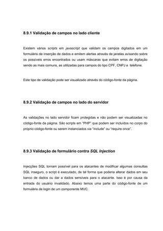 8.9.1 Validação de campos no lado cliente
Existem vários scripts em javascript que validam os campos digitados em um
formulário de inserção de dados e emitem alertas através de janelas avisando sobre
os possíveis erros encontrados ou usam máscaras que evitam erros de digitação
sendo as mais comuns, as utilizadas para campos do tipo CPF, CNPJ e telefone.
Este tipo de validação pode ser visualizado através do código-fonte da página.
8.9.2 Validação de campos no lado do servidor
As validações no lado servidor ficam protegidas e não podem ser visualizadas no
código-fonte da página. São scripts em “PHP” que podem ser incluídos no corpo do
próprio código-fonte ou serem instanciados via “include” ou “require once”.
8.9.3 Validação de formulário contra SQL Injection
Injecções SQL tornam possível para os atacantes de modificar algumas consultas
SQL inseguro, o script é executado, de tal forma que poderia alterar dados em seu
banco de dados ou dar a dados sensíveis para o atacante. Isso é por causa da
entrada do usuário invalidado. Abaixo temos uma parte do código-fonte de um
formulário de login de um componente MVC.
 