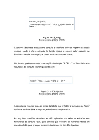 Figura 30 – $_Get[]
Fonte: autoria própria (2011)
A variável $database executa uma consulta e seleciona todos os registros da tabela
mytable onde a chave primária da tabela possua o mesmo valor passado no
formulário através do campo que passa o valor da variável $value.
Um invasor pode entrar com uma seqüência do tipo "1 OR 1 ', no formulário e os
resultados da consulta ficariam parecido com:
Figura 31 – SQLInjection
Fonte: autoria própria (2011)
A consulta irá retornar todas as linhas da tabela jos_mytable, o formulário de “login”
acaba de ser invadido e a segurança do sistema comprometida.
As seguintes medidas deveriam ter sido aplicadas em todas as entradas dos
formulários de consulta “SQL” para campos que recebam os números inteiros em
consultas SQL, para proteger o mesmo de ataques do tipo SQL Injection:
 
