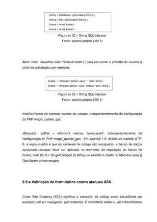 Figura nr 32 – String SQLInjection
Fonte: autoria própria (2011)
Além disso, devemos usar mosGetParam () para recuperar a entrada do usuário a
partir da solicitação, por exemplo:
Figura nr 33 – String SQLInjection
Fonte: autoria própria (2011)
mosGetParam irá retornar valores de escape, independentemente da configuração
do PHP magic_quotes_gpc.
JRequest:: getVar – retornará valores “unsecaped”, independentemente da
configuração do PHP magic_quotes_gpc. Em Joomla! 1.5, devido ao suporte UTF-
8, a regra-quadro é que as variáveis no código são escapados, e banco de dados
apropriado escapar deve ser aplicado no momento da requisição do banco de
dados, com US $-> db getEscaped ($ string) ou usando o objeto de Métodos save ()
Que fazem o bom escape.
8.9.4 Validação de formulários contra ataques XSS
Cross Site Scripting (XSS) significa a execução de código script (JavaScript por
exemplo) em um navegador por visitantes. É importante evitar o uso indiscrimidado
 