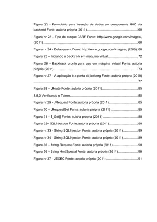 Figura 22 – Formulário para inserção de dados em componente MVC via
backend Fonte: autoria própria (2011)..........................................................60
Figura nr 23 – Tipo de ataque CSRF Fonte: http://www.google.com/images/,
(2011) ...........................................................................................................68
Figura nr 24 – Defacement Fonte: http://www.google.com/images/, (2008).68
Figura 25 – Iniciando o backtrack em máquina virtual..................................72
Figura 26 – Backtrack pronto para uso em máquina virtual Fonte: autoria
própria (2011)...............................................................................................73
Figura nr 27 – A aplicação é a ponta do iceberg Fonte: autoria própria (2010)
......................................................................................................................77
Figura 28 – JRoute Fonte: autoria própria (2011).........................................85
8.8.3 Verificando o Token.............................................................................85
Figura nr 29 – JRequest Fonte: autoria própria (2011).................................85
Figura 30 – JRequestGet Fonte: autoria própria (2011) ...............................85
Figura 31 – $_Get[] Fonte: autoria própria (2011) ........................................88
Figura 32– SQLInjection Fonte: autoria própria (2011).................................88
Figura nr 33 – String SQLInjection Fonte: autoria própria (2011) .................89
Figura nr 34 – String SQLInjection Fonte: autoria própria (2011) .................89
Figura 35 – String Request Fonte: autoria própria (2011) ............................90
Figura 36 – String HmtlSpecial Fonte: autoria própria (2011).......................90
Figura nr 37 – JEXEC Fonte: autoria própria (2011) ....................................91
 