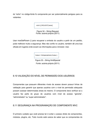 do “echo” no código-fonte fo componente por ser potencialmente perigoso para os
visitantes:
Figura 34 – String Request
Fonte: autoria própria (2011)
Usar mosGetParam () para recuperar a entrada do usuário a partir de um pedido,
pode melhorar muito a segurança. Mas não confie no usuário, também dê uma boa
olhada em lugares onde ecoam as informações para o browser. Use:
Figura 35 – String HmtlSpecial
Fonte: autoria própria (2011)
8.10 VALIDAÇÃO DO NÍVEL DE PERMISSÃO DOS USUÁRIOS
Componentes que possuam diferentes níveis de acesso devem possuir linhas de
validação para garantir que apenas usuários com o nível de permissão adequada
possam acessar determinadas áreas do mesmo. O componente deve verificar se o
usuário faz parte do grupo de usuários com nível de acesso “gerente”,
“administrador” ou “super administrador”.
8.11 SEGURANÇA NA PROGRAMAÇÃO DE COMPONENTE MVC
O primeiro cuidado que você precisa ter é evitar o acesso direto de componentes,
módulos, plugins, etc. Todo mundo está careca de saber que os componentes do
 