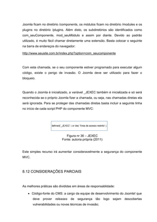 Joomla ficam no diretório /components, os módulos ficam no diretório /modules e os
plugins no diretório /plugins. Além disto, os subdiretórios são identificados como
com_seuComponente, mod_seuMódulo e assim por diante. Devido ao padrão
utilizado, é muito fácil chamar diretamente uma extensão. Basta colocar o seguinte
na barra de endereços do navegador:
http://www.seusite.com.br/index.php?option=com_seucomponente
Com esta chamada, se o seu componente estiver programado para executar algum
código, existe o perigo de invasão. O Joomla deve ser utilizado para fazer o
bloqueio.
Quando o Joomla é inicializado, a variável _JEXEC também é inicializada e só será
reconhecida se o próprio Joomla fizer a chamada, ou seja, nas chamadas diretas ela
será ignorada. Para se proteger das chamadas diretas basta incluir a seguinte linha
no início de cada script PHP do componente MVC:
Figura nr 36 – JEXEC
Fonte: autoria própria (2011)
Este simples recurso irá aumentar consideravelmente a segurança do componente
MVC.
8.12 CONSIDERAÇÕES PARCIAIS
As melhores práticas são divididas em áreas de responsablidade:
 Código-fonte do CMS: a cargo da equipe de desenvolvimento do Joomla! que
deve prover releases de segurança tão logo sejam descobertas
vulnerabilidades ou novas técnicas de invasão;
 