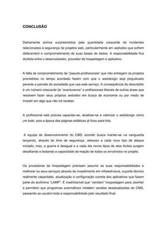 CONCLUSÃO
Diariamente somos surpreendidos pela quantidade crescente de incidentes
relacionados à segurança de projetos web, particularmente em websites que sofrem
defacement e comprometimento de suas bases de dados. A responsabilidade fica
dividida entre o desenvolvedor, provedor de hospedagem e aplicativo.
A falta de comprometimento de “pseudo-profissionais” que não entregam os projetos
prometidos no tempo acordado fazem com que o webdesign seja prejudicado
perante a parcela da sociedade que usa este serviço. A conseqüência do descrédito
é um número crescente de “aventureiros” e profissionais liberais de outras áreas que
resolvem fazer seus próprios websites em busca de economia ou por medo de
investir em algo que não irá receber.
A profissional web precisa capacitar-se, atualizar-se e valorizar o webdesign como
um todo, pois a época das páginas estáticas já ficou para trás.
A equipe de desenvolvimento do CMS Joomla! busca manter-se na vanguarda
lançando, através do time de segurança, releases a cada novo tipo de ataque
iniciado, mas, a guerra é desigual e a cada dia novos tipos de atos ilícitos surgem
desafiando e testando a capacidade de reação de todos os envolvidos no projeto.
Os provedores de hospedagem precisam assumir as suas responsabilidades e
melhorar os seus serviços através de investimento em infraestrutura, suporte técnico
realmente capacitado, atualização e configuração correta dos aplicativos que fazem
parte do acrônimo “LAMP”. É inadmissível que “vendam” hospedagem para Joomla!
e permitam que programas automáticos instalem versões desatualizadas do CMS,
passando ao usuário toda a responsabilidade pelo resultado final.
 