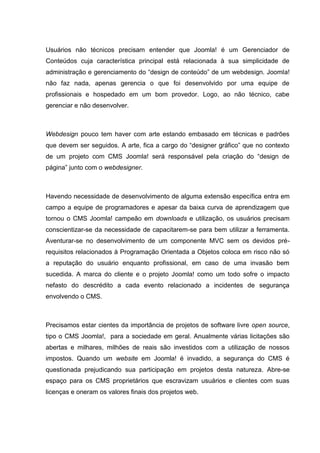 Usuários não técnicos precisam entender que Joomla! é um Gerenciador de
Conteúdos cuja característica principal está relacionada à sua simplicidade de
administração e gerenciamento do “design de conteúdo” de um webdesign. Joomla!
não faz nada, apenas gerencia o que foi desenvolvido por uma equipe de
profissionais e hospedado em um bom provedor. Logo, ao não técnico, cabe
gerenciar e não desenvolver.
Webdesign pouco tem haver com arte estando embasado em técnicas e padrões
que devem ser seguidos. A arte, fica a cargo do “designer gráfico” que no contexto
de um projeto com CMS Joomla! será responsável pela criação do “design de
página” junto com o webdesigner.
Havendo necessidade de desenvolvimento de alguma extensão específica entra em
campo a equipe de programadores e apesar da baixa curva de aprendizagem que
tornou o CMS Joomla! campeão em downloads e utilização, os usuários precisam
conscientizar-se da necessidade de capacitarem-se para bem utilizar a ferramenta.
Aventurar-se no desenvolvimento de um componente MVC sem os devidos pré-
requisitos relacionados à Programação Orientada a Objetos coloca em risco não só
a reputação do usuário enquanto profissional, em caso de uma invasão bem
sucedida. A marca do cliente e o projeto Joomla! como um todo sofre o impacto
nefasto do descrédito a cada evento relacionado a incidentes de segurança
envolvendo o CMS.
Precisamos estar cientes da importância de projetos de software livre open source,
tipo o CMS Joomla!, para a sociedade em geral. Anualmente várias licitações são
abertas e milhares, milhões de reais são investidos com a utilização de nossos
impostos. Quando um website em Joomla! é invadido, a segurança do CMS é
questionada prejudicando sua participação em projetos desta natureza. Abre-se
espaço para os CMS proprietários que escravizam usuários e clientes com suas
licenças e oneram os valores finais dos projetos web.
 