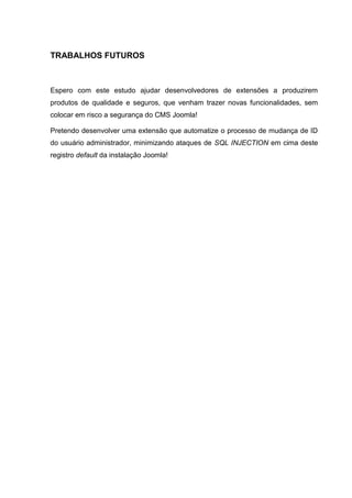 TRABALHOS FUTUROS
Espero com este estudo ajudar desenvolvedores de extensões a produzirem
produtos de qualidade e seguros, que venham trazer novas funcionalidades, sem
colocar em risco a segurança do CMS Joomla!
Pretendo desenvolver uma extensão que automatize o processo de mudança de ID
do usuário administrador, minimizando ataques de SQL INJECTION em cima deste
registro default da instalação Joomla!
 
