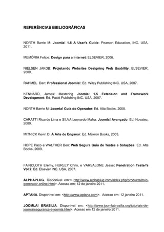 REFERÊNCIAS BIBLIOGRÁFICAS
NORTH Barrie M: Joomla! 1.6 A User's Guide: Pearson Education, INC. USA,
2011.
MEMÓRIA Felipe: Design para a Internet: ELSEVIER, 2006.
NIELSEN JAKOB: Projetando Websites Designing Web Usability: ELSEVIER,
2000.
RAHMEL Dan: Professional Joomla!: Ed. Wiley Publishing INC. USA, 2007.
KENNARD, James: Mastering Joomla! 1.5 Extension and Framework
Development: Ed. Packt Publishing INC. USA, 2007.
NORTH Barrie M: Joomla! Guia do Operador: Ed. Alta Books, 2008.
CARATTI Ricardo Lima e SILVA Leonardo Mafra: Joomla! Avançado: Ed. Novatec,
2009.
MITNICK Kevin D: A Arte de Enganar: Ed. Makron Books, 2005.
HOPE Paco e WALTHER Ben: Web Segura Guia de Testes e Soluções: Ed. Alta
Books, 2009.
FAIRCLOTH Eremy, HURLEY Chris, e VARSALONE Jesse: Penetration Tester's
Vol 2: Ed. Elsevier INC. USA, 2007.
ALPHAPLUG. Disponível em:< http://www.alphaplug.com/index.php/products/mvc-
generator-online.html>. Acesso em: 12 de janeiro 2011.
APTANA. Disponível em: <http://www.aptana.com>. Acesso em: 12 janeiro 2011.
JOOMLA! BRASÍLIA. Disponível em: <http://www.joomlabrasilia.org/tutoriais-de-
joomla/seguranca-e-joomla.html>. Acesso em 12 de janeiro 2011.
 