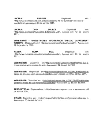 JOOMLA BRASÍLIA. Disponível em:
<http://www.joomlabrasilia.com.br/tutoriais/joomla-16-for-dummies/131-o-que-e-
joomla.html>. Acesso em: 05 de abril de 2011.
JOOMLA! OPEN SOURCE. Disponível em:
<http://docs.joomla.org/Vulnerable_Extensions_List>. Acesso em: 12 de janeiro
2011.
ZONE-H.ORG – UNRESTRICTED INFORMATION SPECIAL DEFACEMENT
ARCHIVE . Disponível em:< http://www.zone-h.org/archive/special:1>. Acesso em:
12 de janeiro de 2011.
ALDEIA NUMA BOA. Disponível em:
<http://www.numaboa.com/informatica/tutos/joomla>. Acesso em: 03 de janeiro
2011.
WEBINSIDER. Disponível em:<http://webinsider.uol.com.br/2005/06/08/o-que-e-
cms-e-porque-voce-precisa-de-um/>. Acesso em: 02 de abril de 2011.
WEBINSIDER. Disponível em:<http://webinsider.uol.com.br/2006/08/31/joomla-e-
opcao-de-cms-que-vem-crescendo-rapidamente/> Acesso em: 02 de abril de 2011.
WEBINSIDER. Disponível em: < http://webinsider.uol.com.br/2007/08/27/produtoras-
perdem-o-medo-de-usar-ferramentas-gratuitas/> Acesso em: 02 de abril de 2011.
ZERODAYSCAN. Disponível em: < http://www.zerodayscan.com/ >. Acesso em: 05
de abril de 2011.
OWASP. Disponível em: < http://yehg.net/lab/pr0js/files.php/joomscan-latest.zip/ >.
Acesso em: 05 de abril de 2011.
 