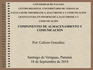 UNIVERSIDAD DE PANAMÁ
CENTRO REGIONAL UNIVERSITARIO DE VERAGUAS
FACULTAD DE IMFORMATICA, ELECTRONICA Y COMUNICACIÓN
LICENCIATURA EN INFORMÁTICA, ELECTRONICA Y
COMUNICACIÓN
Santiago de Veraguas, Panamá
18 de Septiembre de 2018
Por: Calixto González.
COMPONENTES DE ALMACENAMIENTO Y
COMUNICACIÓN
 