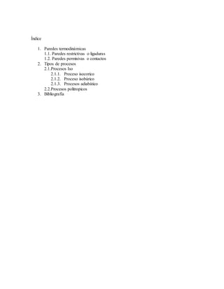 Índice
1. Paredes termodinámicas
1.1. Paredes restrictivas o ligaduras
1.2. Paredes permisivas o contactos
2. Tipos de procesos
2.1.Procesos Iso
2.1.1. Proceso isocorico
2.1.2. Proceso isobárico
2.1.3. Procesos adiabático
2.2.Procesos politropicos
3. Bibliografía
 
