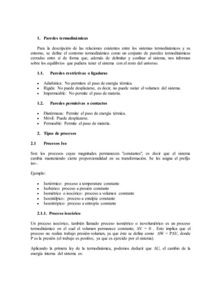 1. Paredes termodinámicas
Para la descripción de las relaciones existentes entre los sistemas termodinámicos y su
entorno, se define el contorno termodinámico como un conjunto de paredes termodinámicas
cerradas entre sí de forma que, además de delimitar y confinar al sistema, nos informan
sobre los equilibrios que pudiera tener el sistema con el resto del universo.
1.1. Paredes restrictivas o ligaduras
 Adiabática: No permiten el paso de energía térmica.
 Rígida: No puede desplazarse, es decir, no puede variar el volumen del sistema.
 Impermeable: No permite el paso de materia.
1.2. Paredes permisivas o contactos
 Diatérmana: Permite el paso de energía térmica.
 Móvil: Puede desplazarse.
 Permeable: Permite el paso de materia.
2. Tipos de procesos
2.1 Procesos Iso
Son los procesos cuyas magnitudes permanecen "constantes", es decir que el sistema
cambia manteniendo cierta proporcionalidad en su transformación. Se les asigna el prefijo
iso-.
Ejemplo:
 Isotérmico: proceso a temperatura constante
 Isobárico: proceso a presión constante
 Isométrico o isocórico: proceso a volumen constante
 Isoentálpico: proceso a entalpía constante
 Isoentrópico: proceso a entropía constante
2.1.1. Proceso isocórico
Un proceso isocórico, también llamado proceso isométrico o isovolumétrico es un proceso
termodinámico en el cual el volumen permanece constante; ∆V = 0 . Esto implica que el
proceso no realiza trabajo presión-volumen, ya que éste se define como ∆W = P∆V, donde
P es la presión (el trabajo es positivo, ya que es ejercido por el sistema).
Aplicando la primera ley de la termodinámica, podemos deducir que ∆U, el cambio de la
energía interna del sistema es:
 