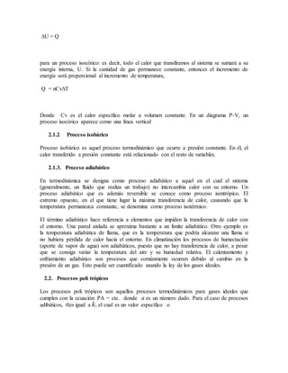 ∆U = Q
para un proceso isocórico: es decir, todo el calor que transfiramos al sistema se sumará a su
energía interna, U. Si la cantidad de gas permanece constante, entonces el incremento de
energía será proporcional al incremento de temperatura,
Q = nCv∆T
Donde Cv es el calor específico molar a volumen constante. En un diagrama P-V, un
proceso isocórico aparece como una línea vertical
2.1.2 Proceso isobárico
Proceso isobárico es aquel proceso termodinámico que ocurre a presión constante. En él, el
calor transferido a presión constante está relacionado con el resto de variables.
2.1.3. Proceso adiabático
En termodinámica se designa como proceso adiabático a aquel en el cual el sistema
(generalmente, un fluido que realiza un trabajo) no intercambia calor con su entorno. Un
proceso adiabático que es además reversible se conoce como proceso isentrópico. El
extremo opuesto, en el que tiene lugar la máxima transferencia de calor, causando que la
temperatura permanezca constante, se denomina como proceso isotérmico.
El término adiabático hace referencia a elementos que impiden la transferencia de calor con
el entorno. Una pared aislada se aproxima bastante a un límite adiabático. Otro ejemplo es
la temperatura adiabática de llama, que es la temperatura que podría alcanzar una llama si
no hubiera pérdida de calor hacia el entorno. En climatización los procesos de humectación
(aporte de vapor de agua) son adiabáticos, puesto que no hay transferencia de calor, a pesar
que se consiga variar la temperatura del aire y su humedad relativa. El calentamiento y
enfriamiento adiabático son procesos que comúnmente ocurren debido al cambio en la
presión de un gas. Esto puede ser cuantificado usando la ley de los gases ideales.
2.2. Procesos poli trópicos
Los procesos poli trópicos son aquellos procesos termodinámicos para gases ideales que
cumplen con la ecuación: PA = cte. donde 𝑎 es un número dado. Para el caso de procesos
adibáticos, es igual a , el cual es un valor específico o
 