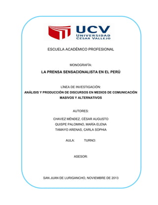 ESCUELA ACADÉMICO PROFESIONAL

MONOGRAFÍA:

LA PRENSA SENSACIONALISTA EN EL PERÚ

LÍNEA DE INVESTIGACIÓN:
ANÁLISIS Y PRODUCCIÓN DE DISCURSOS EN MEDIOS DE COMUNICACIÓN
MASIVOS Y ALTERNATIVOS

AUTORES:
CHAVEZ MÉNDEZ, CÉSAR AUGUSTO
QUISPE PALOMINO, MARÍA ELENA
TAMAYO ARENAS, CARLA SOPHIA

AULA:

TURNO:

ASESOR:

SAN JUAN DE LURIGANCHO, NOVIEMBRE DE 2013

 