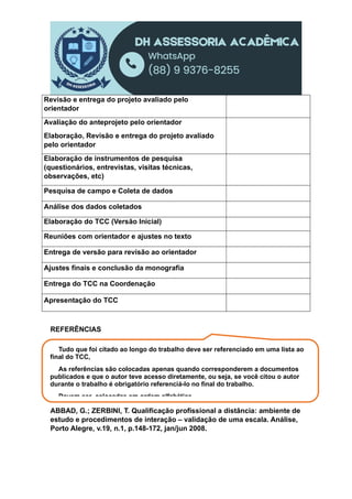 Revisão e entrega do projeto avaliado pelo
orientador
Avaliação do anteprojeto pelo orientador
Elaboração, Revisão e entrega do projeto avaliado
pelo orientador
Elaboração de instrumentos de pesquisa
(questionários, entrevistas, visitas técnicas,
observações, etc)
Pesquisa de campo e Coleta de dados
Análise dos dados coletados
Elaboração do TCC (Versão Inicial)
Reuniões com orientador e ajustes no texto
Entrega de versão para revisão ao orientador
Ajustes finais e conclusão da monografia
Entrega do TCC na Coordenação
Apresentação do TCC
REFERÊNCIAS
ABBAD, G.; ZERBINI, T. Qualificação profissional a distância: ambiente de
estudo e procedimentos de interação – validação de uma escala. Análise,
Porto Alegre, v.19, n.1, p.148-172, jan/jun 2008.
Tudo que foi citado ao longo do trabalho deve ser referenciado em uma lista ao
final do TCC,
As referências são colocadas apenas quando corresponderem a documentos
publicados e que o autor teve acesso diretamente, ou seja, se você citou o autor
durante o trabalho é obrigatório referenciá-lo no final do trabalho.
Devem ser colocadas em ordem alfabética.
 