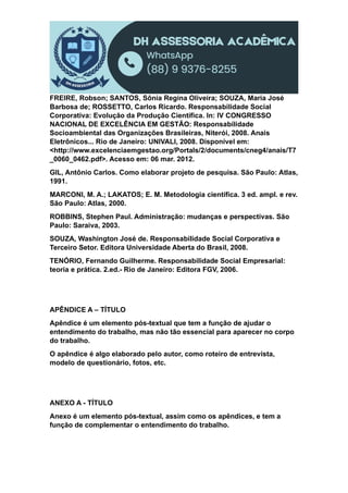 FREIRE, Robson; SANTOS, Sônia Regina Oliveira; SOUZA, Maria José
Barbosa de; ROSSETTO, Carlos Ricardo. Responsabilidade Social
Corporativa: Evolução da Produção Científica. In: IV CONGRESSO
NACIONAL DE EXCELÊNCIA EM GESTÃO: Responsabilidade
Socioambiental das Organizações Brasileiras, Niterói, 2008. Anais
Eletrônicos... Rio de Janeiro: UNIVALI, 2008. Disponível em:
<http://www.excelenciaemgestao.org/Portals/2/documents/cneg4/anais/T7
_0060_0462.pdf>. Acesso em: 06 mar. 2012.
GIL, Antônio Carlos. Como elaborar projeto de pesquisa. São Paulo: Atlas,
1991.
MARCONI, M. A.; LAKATOS; E. M. Metodologia científica. 3 ed. ampl. e rev.
São Paulo: Atlas, 2000.
ROBBINS, Stephen Paul. Administração: mudanças e perspectivas. São
Paulo: Saraiva, 2003.
SOUZA, Washington José de. Responsabilidade Social Corporativa e
Terceiro Setor. Editora Universidade Aberta do Brasil, 2008.
TENÓRIO, Fernando Guilherme. Responsabilidade Social Empresarial:
teoria e prática. 2.ed.- Rio de Janeiro: Editora FGV, 2006.
APÊNDICE A – TÍTULO
Apêndice é um elemento pós-textual que tem a função de ajudar o
entendimento do trabalho, mas não tão essencial para aparecer no corpo
do trabalho.
O apêndice é algo elaborado pelo autor, como roteiro de entrevista,
modelo de questionário, fotos, etc.
ANEXO A - TÍTULO
Anexo é um elemento pós-textual, assim como os apêndices, e tem a
função de complementar o entendimento do trabalho.
 