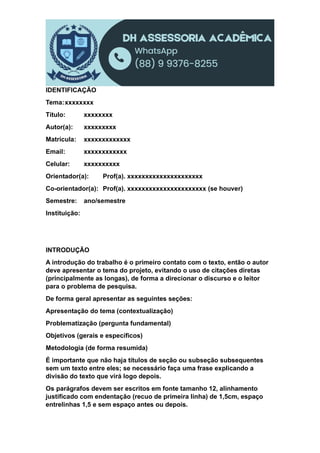 IDENTIFICAÇÃO
Tema:xxxxxxxx
Título: xxxxxxxx
Autor(a): xxxxxxxxx
Matrícula: xxxxxxxxxxxxx
Email: xxxxxxxxxxxx
Celular: xxxxxxxxxx
Orientador(a): Prof(a). xxxxxxxxxxxxxxxxxxxxx
Co-orientador(a): Prof(a). xxxxxxxxxxxxxxxxxxxxxx (se houver)
Semestre: ano/semestre
Instituição:
INTRODUÇÃO
A introdução do trabalho é o primeiro contato com o texto, então o autor
deve apresentar o tema do projeto, evitando o uso de citações diretas
(principalmente as longas), de forma a direcionar o discurso e o leitor
para o problema de pesquisa.
De forma geral apresentar as seguintes seções:
Apresentação do tema (contextualização)
Problematização (pergunta fundamental)
Objetivos (gerais e específicos)
Metodologia (de forma resumida)
É importante que não haja títulos de seção ou subseção subsequentes
sem um texto entre eles; se necessário faça uma frase explicando a
divisão do texto que virá logo depois.
Os parágrafos devem ser escritos em fonte tamanho 12, alinhamento
justificado com endentação (recuo de primeira linha) de 1,5cm, espaço
entrelinhas 1,5 e sem espaço antes ou depois.
 