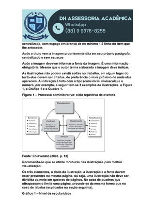 centralizado, com espaço em branco de no mínimo 1,5 linha do item que
lhe anteceder.
Após o título vem a imagem propriamente dita em seu próprio parágrafo,
centralizado e sem espaços
Após a imagem deve-se informar a fonte da imagem. É uma informação
obrigatória. Mesmo que o autor tenha elaborado a imagem deve indicar.
As ilustrações não podem existir soltas no trabalho, em algum lugar do
texto elas devem ser citadas, de preferência o mais próximo de onde elas
aparecem. A indicação é feita com o tipo (com inicial maiúscula) e o
número, por exemplo, a seguir tem-se 3 exemplos de ilustrações, a Figura
1, o Gráfico 1 e o Quadro 1.
Figura 1 – Processo administrativo: ciclo repetitivo de eventos
Fonte: Chiavenato (2003, p. 12)
Recomenda-se que se utilize molduras nas ilustrações para melhor
visualização.
Os três elementos, o título da ilustração, a ilustração e a fonte devem
estar presentes na mesma página, ou seja, uma ilustração não deve ser
dividida ao meio em quebras de páginas. No caso de quadros que
ultrapassam o limite uma página, procede-se da mesma forma que no
caso de tabelas (explicadas na seção seguinte).
Gráfico 1 – Nível de escolaridade
 