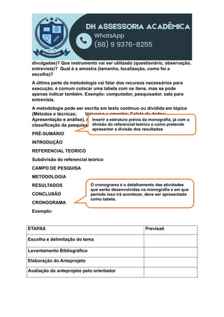 divulgadas)? Que instrumento vai ser utilizado (questionário, observação,
entrevista)? Qual é a amostra (tamanho, localização, como foi a
escolha)?
A última parte da metodologia vai falar dos recursos necessários para
execução, é comum colocar uma tabela com os itens, mas se pode
apenas indicar também. Exemplo: computador, pesquisador, sala para
entrevista.
A metodologia pode ser escrita em texto contínuo ou dividida em tópico
(Métodos e técnicas; Universo e amostra; Coleta de dados;
Apresentação e análise), mas todos esses elementos devem aparecer na
classificação da pesquisa.
PRÉ-SUMÁRIO
INTRODUÇÃO
REFERENCIAL TEORICO
Subdivisão do referencial teórico
CAMPO DE PESQUISA
METODOLOGIA
RESULTADOS
CONCLUSÃO
CRONOGRAMA
Exemplo:
ETAPAS Previsaõ
Escolha e delimitação do tema
Levantamento Bibliográfico
Elaboração do Anteprojeto
Avaliação do anteprojeto pelo orientador
Inserir a estrutura prévia da monografia, já com a
divisão do referencial teórico e como pretende
apresentar a divisão dos resultados
O cronograma é o detalhamento das atividades
que serão desenvolvidas na monografia e em que
período isso irá acontecer, deve ser apresentado
como tabela.
 