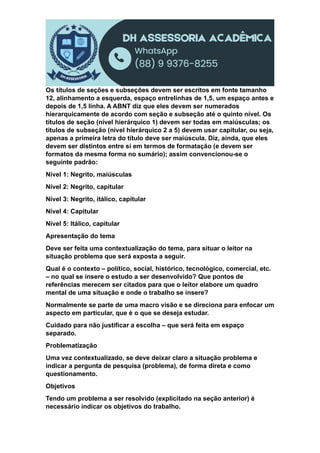 Os títulos de seções e subseções devem ser escritos em fonte tamanho
12, alinhamento a esquerda, espaço entrelinhas de 1,5, um espaço antes e
depois de 1,5 linha. A ABNT diz que eles devem ser numerados
hierarquicamente de acordo com seção e subseção até o quinto nível. Os
títulos de seção (nível hierárquico 1) devem ser todas em maiúsculas; os
títulos de subseção (nível hierárquico 2 a 5) devem usar capitular, ou seja,
apenas a primeira letra do título deve ser maiúscula. Diz, ainda, que eles
devem ser distintos entre si em termos de formatação (e devem ser
formatos da mesma forma no sumário); assim convencionou-se o
seguinte padrão:
Nível 1: Negrito, maiúsculas
Nível 2: Negrito, capitular
Nível 3: Negrito, itálico, capitular
Nível 4: Capitular
Nível 5: Itálico, capitular
Apresentação do tema
Deve ser feita uma contextualização do tema, para situar o leitor na
situação problema que será exposta a seguir.
Qual é o contexto – político, social, histórico, tecnológico, comercial, etc.
– no qual se insere o estudo a ser desenvolvido? Que pontos de
referências merecem ser citados para que o leitor elabore um quadro
mental de uma situação e onde o trabalho se insere?
Normalmente se parte de uma macro visão e se direciona para enfocar um
aspecto em particular, que é o que se deseja estudar.
Cuidado para não justificar a escolha – que será feita em espaço
separado.
Problematização
Uma vez contextualizado, se deve deixar claro a situação problema e
indicar a pergunta de pesquisa (problema), de forma direta e como
questionamento.
Objetivos
Tendo um problema a ser resolvido (explicitado na seção anterior) é
necessário indicar os objetivos do trabalho.
 