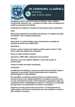 Os objetivos devem iniciar com verbo no infinitivo, como: analisar,
compreender, descrever, etc... A escolha do melhor verbo vai depender do
problema de pesquisa do trabalho.
A definição dos objetivos é dividida em duas partes: geral e específicos.
Geral
Relacionado diretamente ao problema de pesquisa, é o objetivo principal
do trabalho e não a resposta da pesquisa.
Exemplo:
Demonstrar um modelo didático para construção de um projeto de
pesquisa de acordo com a NBR 15287.
Específicos
Colocar o passo a passo para chegar ao objetivo geral, mínimo 3. Eles
serão a base dos capítulos da monografia
Pense em ações simples, exemplo:
Apresentar a NBR 15287, explicando seus conceitos;
Descrever o que são modelos didáticos e como eles ajudam na
compreensão
Construir modelo de projeto de pesquisa.
Justificativa
A justificativa do trabalho é a parte do convencimento do leitor. Porque é
importante o seu estudo? Quais contribuições para o estudo da
Administração? E a aplicabilidade?
Para Gil (2001), a justificativa pode ter fatores que determinaram a
escolha do tema e sua relação profissional ou acadêmica do autor (você
no caso, lembrando de manter o texto impessoal); argumentos sobre sua
importância teórica, metodológica e empírica; e, referência a contribuição
para aprimorar um conhecimento ou resolver um problema.
Imaginem que esse projeto está concorrendo a um financiamento de
algum órgão e você tem que convencê-lo que o seu trabalho é o melhor e
deve receber os recursos.
 