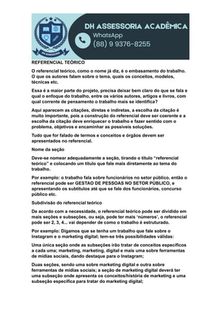 REFERENCIAL TEÓRICO
O referencial teórico, como o nome já diz, é o embasamento do trabalho.
O que os autores falam sobre o tema, quais os conceitos, modelos,
técnicas etc.
Essa é a maior parte do projeto, precisa deixar bem claro do que se fala e
qual o enfoque do trabalho, entre os vários autores, artigos e livros, com
qual corrente de pensamento o trabalho mais se identifica?
Aqui aparecem as citações, diretas e indiretas, a escolha da citação é
muito importante, pois a construção do referencial deve ser coerente e a
escolha da citação deve enriquecer o trabalho e fazer sentido com o
problema, objetivos e encaminhar as possíveis soluções.
Tudo que for falado de termos e conceitos e órgãos devem ser
apresentados no referencial.
Nome da seção
Deve-se nomear adequadamente a seção, tirando o título “referencial
teórico” e colocando um título que fale mais diretamente ao tema do
trabalho.
Por exemplo: o trabalho fala sobre funcionários no setor público, então o
referencial pode ser GESTAO DE PESSOAS NO SETOR PÙBLICO, e
apresentando os subtítulos até que se fale dos funcionários, concurso
público etc.
Subdivisão do referencial teórico
De acordo com a necessidade, o referencial teórico pode ser dividido em
mais seções e subseções, ou seja, pode ter mais ‘números’, o referencial
pode ser 2, 3, 4... vai depender de como o trabalho é estruturado.
Por exemplo: Digamos que se tenha um trabalho que fale sobre o
Instagram e o marketing digital; tem-se três possibilidades válidas:
Uma única seção onde as subseções irão tratar de conceitos específicos
a cada uma; marketing, marketing, digital e mais uma sobre ferramentas
de mídias sociais, dando destaque para o Instagram;
Duas seções, sendo uma sobre marketing digital e outra sobre
ferramentas de mídias sociais; a seção de marketing digital deverá ter
uma subseção onde apresenta os conceitos/história de marketing e uma
subseção específica para tratar do marketing digital;
 
