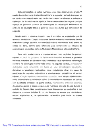 10

                  Estas concepções e a pratica vivenciada levou-nos a desenvolver o projeto “A
           escola dos sonhos: uma Analise Geométrica” e a perguntar, ao final do mesmo se
           ele culminou em aprendizagem para os alunos e colegas participantes, e se houve a
           superação da dicotomia teoria e prática. Diante destas questões surgiu o principal
           objetivo de pesquisa: Analisar as contribuições da Modelagem Matemática no
           ambiente da educação básica a partir da visão dos alunos que participaram da
           proposta.

               Sendo assim, o presente trabalho, que é um relato de experiência que foi
           realizado nas escolas: Colégio Estadual de Senhor do Bonfim na cidade de Senhor
           do Bonfim e Colégio Estadual João Francisco da Silva na cidade de Itiúba ambos no
           estado da Bahia, servirá como referencial para compreender as relações de
           aprendizagem produzida a partir da Modelagem Matemática e a Geometria Plana.

                  Para tanto, o elaboramos e organizamos em cinco capítulos. No primeiro
           capítulo, O papel da geometria na formação do indivíduo, apresenta a geometria
           desde os primórdios até os dias de hoje, salientando a sua importância na formação
           escolar e na construção de uma visão crítica. No segundo capítulo, A modelagem
           matemática como ferramenta em busca de uma aprendizagem significativa,
           discutimos a Modelagem Matemática, como metodologia eficaz em busca da
           construção de conceitos matemáticos e principalmente, geométricos. O terceiro
           capítulo, Estágio: o primeiro contato com a docência, traz o estágio supervisionado
           como o componente curricular que coloca o licenciando em matemática em contato
           com a profissão professor. No quarto capítulo, Vivenciando a prática da docência,
           descrevemos passo a passo a experiência vivenciada em sala de aula durante o
           período do Estágio. Nas considerações finais destacamos as conclusões a que
           chegamos com este trabalho. E, por fim listamos os autores que referendaram
           nossos argumentos e, os questionários necessários para iniciar as nossas
           atividades.




Easy PDF Creator is professional software to create PDF. If you wish to remove this line, buy it now.
 