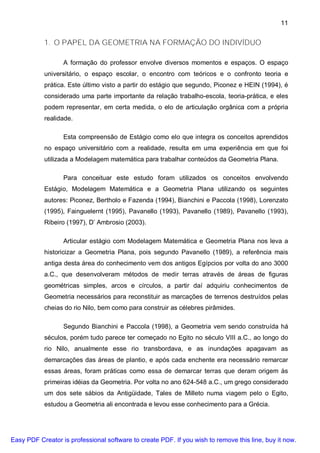 11


           1. O PAPEL DA GEOMETRIA NA FORMAÇÃO DO INDIVÍDUO

                  A formação do professor envolve diversos momentos e espaços. O espaço
           universitário, o espaço escolar, o encontro com teóricos e o confronto teoria e
           prática. Este último visto a partir do estágio que segundo, Piconez e HEIN (1994), é
           considerado uma parte importante da relação trabalho-escola, teoria-prática, e eles
           podem representar, em certa medida, o elo de articulação orgânica com a própria
           realidade.

                  Esta compreensão de Estágio como elo que integra os conceitos aprendidos
           no espaço universitário com a realidade, resulta em uma experiência em que foi
           utilizada a Modelagem matemática para trabalhar conteúdos da Geometria Plana.

                  Para conceituar este estudo foram utilizados os conceitos envolvendo
           Estágio, Modelagem Matemática e a Geometria Plana utilizando os seguintes
           autores: Piconez, Bertholo e Fazenda (1994), Bianchini e Paccola (1998), Lorenzato
           (1995), Fainguelernt (1995), Pavanello (1993), Pavanello (1989), Pavanello (1993),
           Ribeiro (1997), D’ Ambrosio (2003).

                  Articular estágio com Modelagem Matemática e Geometria Plana nos leva a
           historicizar a Geometria Plana, pois segundo Pavanello (1989), a referência mais
           antiga desta área do conhecimento vem dos antigos Egípcios por volta do ano 3000
           a.C., que desenvolveram métodos de medir terras através de áreas de figuras
           geométricas simples, arcos e círculos, a partir daí adquiriu conhecimentos de
           Geometria necessários para reconstituir as marcações de terrenos destruídos pelas
           cheias do rio Nilo, bem como para construir as célebres pirâmides.

                  Segundo Bianchini e Paccola (1998), a Geometria vem sendo construída há
           séculos, porém tudo parece ter começado no Egito no século VIII a.C., ao longo do
           rio Nilo, anualmente esse rio transbordava, e as inundações apagavam as
           demarcações das áreas de plantio, e após cada enchente era necessário remarcar
           essas áreas, foram práticas como essa de demarcar terras que deram origem às
           primeiras idéias da Geometria. Por volta no ano 624-548 a.C., um grego considerado
           um dos sete sábios da Antigüidade, Tales de Milleto numa viagem pelo o Egito,
           estudou a Geometria ali encontrada e levou esse conhecimento para a Grécia.




Easy PDF Creator is professional software to create PDF. If you wish to remove this line, buy it now.
 