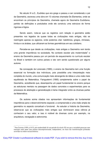 12

                   No século III a.C., Euclides que era grego e passou a ser considerado o pai
           da Geometria, escreveu uma obra em 13 volumes chamada Os Elementos, onde se
           encontram os princípios da Geometria, chamada agora de Geometria Euclidiana,
           partido de definições e postulados onde ele construiu uma estrutura de forma
           rigorosa e lógica.

                   Sendo assim, nota-se que os registros com relação à geometria estão
           presentes nos legados de quase todas as civilizações mais antigas, não se
           restringido apenas os egípcios, onde podemos citar: babilônios, gregos, chineses,
           hindus e os árabes, que utilizaram as formas geométricas em seu cotidiano.

                   Percebe-se que desde as civilizações, mais antigas a Geometria vem tendo
           uma grande importância na sociedade. No contexto escolar pós modernidade1 o
           ensino da Geometria passou por um período de esquecimento no currículo escolar
           no Brasil e também em outros países e isto vem sendo questionado por alguns
           autores.

                   Na concepção de Lorenzato (1995), o ensino da Geometria tem uma função
           essencial na formação dos indivíduos, pois possibilita uma interpretação mais
           completa do mundo, uma comunicação mais abrangente de idéias e uma visão mais
           equilibrada da Matemática. Fainguelernt (1995) complementa sobre o papel da
           Geometria, acreditando que, desempenha um papel fundamental no ensino porque
           as estruturas mentais na passagem de dados concretos e experimentais para os
           processos de abstração e generalização é tema integrador entre as diversas partes
           da Matemática.

                   Os autores acima citados nos apresentam informações de fundamental
           importância para o desenvolvimento espacial, a compreensão e uma visão ampla da
           geometria no aspecto conceitual e funcional. Ao estudar a historia da Geometria,
           observa-se que as civilizações mais antigas que dominavam essa ciência já
           conheciam o seu valor, e isso é notável de diversas como por exemplo, na
           arquitetura, navegação e astronomia.



           1
             Para Ferreira (1999, p.1615), pós modernidade foi um período do século XX em que a sociedade passa por uma
           transição onde adota uma postura descompromissada, independente, em faces das transformações profundas
           ocorridas na ordem socioeconômica


Easy PDF Creator is professional software to create PDF. If you wish to remove this line, buy it now.
 