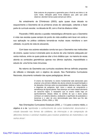 14

                                    Este costume de programar a geometria para o final do ano letivo é, de
                                    outro modo, reforçado pelos livros didaticos que, pelo que pode
                                    observar, abordam temas quase sempre por último.

                  No entedimento de D’Ambrosio (2003), após quase duas década no
           esquecimento a Geometria dá os primeiros sinais de valorização, voltando a fazer
           parte do curriculo escolar, na década de 80, com o final da ditadura militar.

                  Pavanello (1993) aborda a questão metodológica afirmando que a Geometria
           é vista nas escolas quase sempre do ponto de vista analitica sem levar em conta a
           sua aplicação na prática cotidiana tornando-se muitas vezes monótona e sem
           utilidade, no ponto de vista do educando.

                  Com base nos autores estudados conclui-se que a Geometria nas instituicões
           de ensino, quase nunca é ensinada para os alunos de uma maneira adequada por
           varios motivos, entre os quais pode-se citar o livro didático que na maioria da vezes
           aborda os conteúdos geométricos apenas nos últimos capítulos, imposibilitado o
           estudo de uma forma mais minuciosa.

                  No retorno da Geometria aos curriculos escolares têm-se definido propostas
           de reflexão e interação com o objetivo de estudo. Nos Parâmetros Curriculares
           Nacionais, documento norteador das açoes pedagógicas, têm-se:

                                    O ensino de Geometria no ensino fundamental está estruturado para
                                    propiciar uma primeira reflexão dos alunos através da experimentação e
                                    de deduções informais sobre as propriedades relativas a lados, ângulos
                                    e diagonais de polígonos, bem como o estudo de congruência e
                                    semelhança de figuras planas. Para alcançar um maior desenvolvimento
                                    do raciocínio lógico, é necessário que no ensino médio haja um
                                    aprofundamento dessas idéias no sentido de que o aluno possa
                                    conhecer um sistema dedutivo, analisando o significado de postulados e
                                    teoremas e o valor de uma demonstração para fatos que lhe são
                                    familiares. (PCN’s, 2004, p. 169)

                  Nas Orientações Curriculares Estaduais (2005, p.156) para o ensino médio, o
           objetivo é o de “aprofundar o conhecimento do curso fundamental; desenvolver o
           estudo baseado nas formas do cotidiano, da interseção e da composição de
           diferentes formas e construir modelos para resolver problemas de matemática e de
           outras áreas”.




Easy PDF Creator is professional software to create PDF. If you wish to remove this line, buy it now.
 