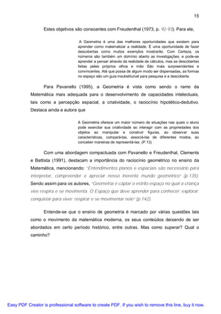 15

                  Estes objetivos são consoantes com Freudenthal (1973, p. 92-93). Para ele,

                                     A Geometria é uma das melhores oportunidades que existem para
                                    aprender como matematizar a realidade. È uma oportunidade de fazer
                                    descobertas como muitos exemplos mostrarão. Com Certeza, os
                                    números são também um domínio aberto as investigações, e pode-se
                                    aprender a pensar através da realidade de cálculos, mas as descobertas
                                    feitas peles próprios olhos e mão São mais surpreendentes e
                                    convincentes. Até que possa de algum modo ser dispensadas, as formas
                                    no espaço são um guia insubstituível para pesquisa e a descoberta.

                  Para Pavanello (1995), a Geometria é vista como sendo o ramo da
           Matemática mais adequada para o desenvolvimento de capacidades intelectuais,
           tais como a percepção espacial, a criatividade, o raciocínio hipotético-dedutivo.
           Destaca ainda a autora que

                                    A Geometria oferece um maior número de situações nas quais o aluno
                                    pode exercitar sua criatividade ao interagir com as propriedades dos
                                    objetos ao manipular e construir figuras, ao observar suas
                                    características, compará-las, associá-las de diferentes modos, ao
                                    conceber maneiras de representá-las. (P.13)

                  Com uma abordagem compactuada com Pavanello e Freudenthal, Clements
           e Battista (1991), destacam a importância do raciocínio geométrico no ensino da
           Matemática, mencionando: “Entendimentos planos e espaciais são necessário para
           interpretar, compreender e apreciar nosso inerente mundo geométrico” (p.135).
           Sendo assim para os autores, “Geometria é captar o estrito espaço no qual a criança
           vive respira e se movimenta. O Espaço que deve aprender para conhecer; explorar;
           conquistar para viver; respirar e se movimentar nele” (p.142).

                  Entende-se que o ensino de geometria é marcado por várias questões tais
           como o movimento da matemática moderna, os seus conteúdos deixando de ser
           abordados em certo período histórico, entre outras. Mas como superar? Qual o
           caminho?




Easy PDF Creator is professional software to create PDF. If you wish to remove this line, buy it now.
 