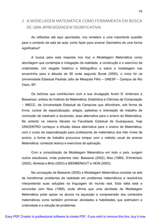 16


           2. A MODELAGEM MATEMÁTICA COMO FERRAMENTA EM BUSCA
               DE UMA APRENDIZAGEM SIGNIFICATIVA

                  As reflexões até aqui apontadas, nos remetem a uma importante questão
           para o contexto da sala de aula: como fazer para ensinar Geometria de uma forma
           significativa?

                  A busca para esta resposta nos traz a Modelagem Matemática como
           abordagem que contempla a indagação da realidade, a construção e o exercício da
           criatividade. Um resgate histórico e bibliográfico a sobre a modelagem nos
           encaminha para a década de 80 onde segundo Burak (2005), o inicio foi na
           Universidade Estadual Paulista Júlio de Mesquita Filho – UNESP – Campus de Rio
           Claro, SP.

                  Os teóricos que contribuíram com a sua divulgação foram D’ Ambrosio e
           Bassanezi, ambos do Instituto de Matemática, Estatística e Ciências da Computação
           – IMECC, da Universidade Estadual de Campinas que difundiram, sob forma de
           livros, cursos de especialização, artigos, palestras e orientação de trabalho de
           conclusão de mestrado e doutorado, essa alternativa para o ensino da Matemática.
           No entanto na mesma década na Faculdade Estadual de Guarapuava, hoje
           UNICENTRO começou a difusão dessa alternativa para o ensino de Matemática,
           com o curso de especialização para professores de matemática dos três níveis de
           ensino, a forma de trabalho procurava romper com o método usual de ensinar
           Matemática: conteúdo teórico e exercícios de aplicação.

                  Com a consolidação da Modelagem Matemática em todo o país, surgem
           outros estudiosos, onde podemos citar: Bassanei (2002), Niss (1989), D’Ambrósio
           (2002), Almeida e Brito (2003) e BIEMBENGUT e HEIN (2003).

                  Na concepção de Bassanei (2002) a Modelagem Matemática consiste na arte
           de transformar problemas da realidade em problemas matemáticos e resolvê-los
           interpretando suas soluções na linguagem do mundo real. Esta idéia está a
           concordar com Niss (1989), onde afirma que uma atividade de Modelagem
           Matemática pode apoiar os alunos na aquisição e compreensão dos conteúdos
           matemáticos como também promover atividades e habilidades que estimulem a
           criatividade e a solução de problemas.


Easy PDF Creator is professional software to create PDF. If you wish to remove this line, buy it now.
 