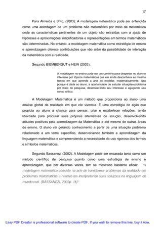 17

                  Para Almeida e Brito, (2003). A modelagem matemática pode ser entendida
           como uma abordagem de um problema não matemático por meio da matemática
           onde as características pertinentes de um objeto são extraídas com a ajuda de
           hipóteses e aproximações simplificadoras e representações em termos matemáticos
           são determinadas. No entanto, a modelagem matemática como estratégia de ensino
           e aprendizagem oferece contribuições que vão além da possibilidade de interação
           da matemática com a realidade.

                  Segundo BIEMBENGUT e HEIN (2003),

                                    A modelagem no ensino pode ser um caminho para despertar no aluno o
                                    interesse por tópicos matemáticos que ele ainda desconhece ao mesmo
                                    tempo em que aprende a arte de modelar, matematicamente. Isso
                                    porque é dada ao aluno, a oportunidade de estudar situações-problema
                                    por meio de pesquisa, desenvolvendo seu interesse e aguçando seu
                                    senso crítico.

                  A Modelagem Matemática é um método que proporciona ao aluno uma
           análise global da realidade em que ele vivencia. É uma estratégia de ação que
           propicia ao aluno a chance para pensar, criar e estabelecer relações, tendo
           liberdade para procurar suas próprias alternativas de solução, desenvolvendo
           atitudes positivas pela aprendizagem da Matemática e até mesmo de outras áreas
           do ensino. O aluno vai gerando conhecimento a partir de uma situação problema
           relacionado a um tema específico, desenvolvendo também a aprendizagem da
           linguagem matemática e compreendendo a necessidade do uso rigoroso dos termos
           e símbolos matemáticos.

                  Segundo Bassanezi (2002), A Modelagem pode ser encarada tanto como um
           método científico de pesquisa quanto como uma estratégia de ensino e
           aprendizagem, que por diversas vezes, tem se mostrado bastante eficaz.                    “A
           modelagem matemática consiste na arte de transformar problemas da realidade em
           problemas matemáticos e resolvê-los interpretando suas soluções na linguagem do
           mundo real. (BASSANEZI, 2002p. 16)”




Easy PDF Creator is professional software to create PDF. If you wish to remove this line, buy it now.
 