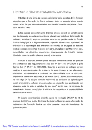 19


           3. ESTÁGIO: O PRIMEIRO CONTATO COM A DOCÊNCIA

                  O Estágio é uma forma de superar a dicotomia teoria e pratica. Deve fornecer
           subsídios para a formação do futuro professor, tanto no aspecto teórico quanto
           prático, a fim de que possa desenvolver um trabalho docente competente. (Silva,
           2007, Teixeira, 1994)

                  Estes autores apresentam uma dinâmica em que deverá ter também como
           foco de discussão, a escola como ambiente educativo do trabalho e da formação do
           professor, tematizando sobre os principais aspectos da gestão escolar (o Projeto
           Político Pedagógico e o Regimento escolar, a gestão dos recursos, o processo de
           avaliação e a organização dos ambientes de ensino), as situações de trabalho
           coletivo na escola (conselhos de classe e de série, situações de conflito com os pais,
           comunidade), os diferentes documentos organizadores do trabalho escolar
           (Currículo, plano de gestão, plano de ensino), entre outros.

                  Contudo é oportuno afirmar que os estágios profissionalizantes de qualquer
           área profissional são regulamentados pela Lei nº 6.944 de 07/12/1977 e pelo
           Decreto Lei nº 87.497 de 18/08/1982. Segundo a primeira os estágios devem
           propiciar a complementação do ensino e da aprendizagem e ser planejados,
           executados, acompanhados e avaliados em conformidade com os currículos,
           programas e calendários escolares, e de acordo com o Decreto supra mencionado,
           no seu artigo 2º, “o estágio curricular representa as atividades de aprendizagem
           social, profissional e cultural, proporcionadas ao estudante pela participação em
           situações reais de vida e trabalho de seu meio” sendo que, na condição de
           procedimento didático pedagógico, é atividade de competência e responsabilidade
           da instituição de ensino.

                  O Estágio supervisionado encontra apoio na resolução CNE/CP de 18 de
           fevereiro de 2002 que institui Diretrizes Curriculares Nacionais para a formação de
           professores da Educação Básica, em nível superior, curso de licenciatura, de
           graduação plena.




Easy PDF Creator is professional software to create PDF. If you wish to remove this line, buy it now.
 