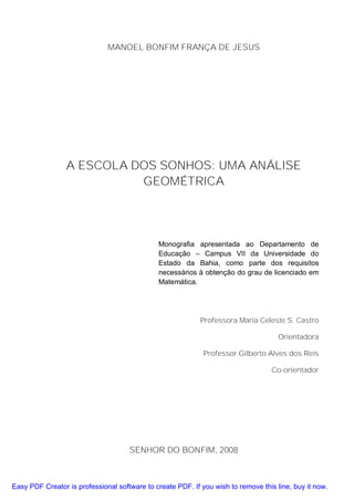 MANOEL BONFIM FRANÇA DE JESUS




                 A ESCOLA DOS SONHOS: UMA ANÁLISE
                           GEOMÉTRICA




                                              Monografia apresentada ao Departamento de
                                              Educação – Campus VII da Universidade do
                                              Estado da Bahia, como parte dos requisitos
                                              necessários à obtenção do grau de licenciado em
                                              Matemática.




                                                            Professora Maria Celeste S. Castro

                                                                                     Orientadora

                                                             Professor Gilberto Alves dos Reis

                                                                                   Co-orientador




                                     SENHOR DO BONFIM, 2008



Easy PDF Creator is professional software to create PDF. If you wish to remove this line, buy it now.
 