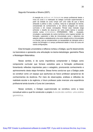 20

                  Segundo Fernandes e Silveira (2007),

                                    A inserção do professor em formação no campo profissional desde o
                                    início do curso e a realização do estágio curricular supervisionado a
                                    partir da metade do curso rompe com uma visão de que a teoria
                                    antecede à prática e esta, a prática, reduz-se à aplicação de teorias,
                                    compreensão de conhecimento e de ciência arraigada em nossos
                                    currículos e em nossas concepções. Pensar essa inserção exige
                                    enfrentar o desafio de situar-se em outra matriz teórica e societal,
                                    criando outras territorialidades (FERNANDES: 1999) – ocupação,
                                    circulação e apropriação de outros territórios como lugares também de
                                    formação, superando a idéia de Universidade como a detentora dos
                                    saberes válidos e estabelecendo uma outra relação entre a Universidade
                                    e a Escola, que se complementam na necessidade de interação entre o
                                    campo da formação e o campo profissional desde o início do curso em
                                    outras configurações.

                  Esta formação universitária e reflexiva norteou o Estágio, que foi desenvolvido
           na licenciatura e apresenta uma articulação na teoria-metodologia: geometria Plana
           e Modelagem Matemática.

                  Nesse sentido, é de suma importância compreender o Estágio como
           componente curricular que fornece subsídios para a formação profissional,
           fomentando reflexões importantes para o estagiário, promovendo conhecimento e
           aprimoramento desta etapa formativa. Dessa forma conclui-se que o Estágio pode
           se constituir como um espaço que oportuniza ao futuro professor apropriar-se de
           conhecimentos da docência. Por meio de observações, análises e reflexões da
           realidade escolar e da regência, o futuro professor pode vivenciar uma experiência
           profissional ainda durante o Curso de Licenciatura.

                  Nesse contexto, o Estágio supervisionado se constituiu como a base
           conceitual sobre a qual foi construído o projeto A escola dos sonhos: uma análise
           geométrica.




Easy PDF Creator is professional software to create PDF. If you wish to remove this line, buy it now.
 