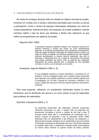 21


           4. VIVENCIANDO A PRÁTICA DA DOCÊNCIA

               No intuito de conseguir alcançar êxito em relação ao objetivo principal do projeto,
           entramos em contato com a escola e obtivemos permissão para convidar os alunos
           a participarem. Como o número de pessoas interessadas ultrapassou em muito as
           nossas expectativas, resolvemos fazer uma pesquisa, de caráter qualitativo, visando
           conhecer melhor o tipo de aluno que teríamos e dentre eles selecionar os que
           melhor se enquadravam nos objetivos do projeto.

                  Segundo Colin (1996),

                                    A expressão pesquisa qualitativa designa uma pesquisa empírica em
                                    ciências humanas e sociais que possui as cinco características
                                    seguintes: é concebida principalmente numa perspectiva compreensiva,
                                    onde seu objeto de estudo é abordado de maneira aberta e ampla, sua
                                    coleta de dados é baseada nos métodos qualitativos que não implicam
                                    nenhuma quantificação ou mesmo nenhum tratamento, tais como a
                                    entrevista, a observação livre ou a coleta de documentos. Ela permite
                                    uma analise qualitativa dos dados, onde as palavras são analisadas
                                    diretamente por outras palavras sem a mediação de uma operação
                                    numérica, e conduz a uma narração ou uma teoria.

                  A pesquisa, segundo Kilpatrick (1994, p. 2),

                                    É uma indagação metódica ou estudo sistemático e consistente de um
                                    problema. O termo indagação sugere que o trabalho esteja direcionado
                                    para responder uma questão específica e o termo metódica significa que
                                    a investigação, por um lado, é guiada por conceitos e métodos e, por
                                    outros, e aberta de modo que a linha de inquérito possa ser examinada e
                                    verificada.

               Para essa pesquisa, utilizamos um questionário estruturado (anexo 2) como
           ferramenta, que foi distribuído aos alunos e um outro (anexo 3) que foi respondido
           pelo professor de matemática.

               Para Boni e Quaresma (2005, p. 7)

                                    As entrevistas estruturadas são elaboradas mediante questionário
                                    totalmente estruturado, ou seja, é aquela onde as perguntas são
                                    previamente formuladas e tem-se o cuidado de não fugir a elas. O
                                    principal motivo deste zelo é a possibilidade de comparação com o
                                    mesmo conjunto de perguntas e que as diferenças devem refletir
                                    diferenças entre os respondentes e não diferença nas perguntas [...]
                                    Algumas das principais vantagens de um questionário é que nem sempre
                                    é necessário a presença do pesquisador para que o informante responda
                                    as questões. Além disso, o questionário consegue atingir várias pessoas
                                    ao mesmo tempo obtendo um grande número de dados, podendo




Easy PDF Creator is professional software to create PDF. If you wish to remove this line, buy it now.
 
