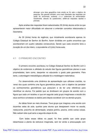 22

                                    abranger uma área geográfica mais ampla se for este o objetivo da
                                    pesquisa. Ele garante também uma maior liberdade das respostas em
                                    razão do anonimato, evitando viéses potenciais do entrevistador.
                                    Geralmente, através do questionário, obtêm-se respostas rápidas e
                                    precisas.

                  Após analise das respostas foram selecionados 30 (trinta) alunos entre os que
           apresentaram maior dificuldade em absorver e entender conceitos relacionados à
           Geometria.

                  As 30 (trinta) horas de regência, que inicialmente aconteceria apenas no
           Colégio Estadual de Senhor do Bonfim, foram divididas em quatro encontros que
           aconteceriam em quatro sábados consecutivos. Sendo que cada encontro teria a
           duração de um dia inteiro, o equivalente a 8 (oito) horas-aula.




           4.1    O PRIMEIRO ENCONTRO


                  O primeiro encontro aconteceu no Colégio Estadual Senhor do Bonfim com o
           objetivo de evidenciar a utilidade do estudo das figuras geométricas planas e suas
           propriedades, bem como, despertar no educando o gosto pela geometria. Para
           tanto, a abordagem metodológica utilizada foi a modelagem matemática.

                  Foi desenvolvida uma dinâmica de apresentação que utilizava crachás, no
           verso dos quais continha uma figura geométrica plana, com o objetivo de perceber
           os conhecimentos geométricos que possuíam e de ter uma referência para
           identificar os alunos. Foi pedido que se dividissem em grupos de acordo com a
           figura que cada um recebeu e que em seguida cada grupo imaginasse a escola dos
           seus sonhos e anotasse os dados para depois socializar com os demais grupos.

                  As idéias foram as mais diversas. Teve grupo que imaginou uma escola com
           duzentas salas de aula, quartos para alunos que desejassem morar na escola,
           restaurante, pracinha de alimentação, amplos jardins, piscina, entre outras coisas.
           Não sabiam eles qual seria a segunda etapa do dia.

                   Com todas essas idéias no papel, foi lhes pedido que cada grupo
           desenhasse a planta da estrutura imaginada, sem ter ainda a preocupação com



Easy PDF Creator is professional software to create PDF. If you wish to remove this line, buy it now.
 