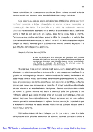 23

           bases matemáticas. Aí começaram os problemas. Como colocar no papel a planta
           de uma escola com duzentas salas de aula? Não haveria tempo suficiente.

                  Esta observação está de acordo com Lorenzato (2005) onde afirma que “Sem
           conhecer geometria a leitura interpretativa do mundo torna-se incompleta, a
           comunicação das idéias fica reduzida e a visão da Matemática torna-se
           distorcida”.Foi necessário aconselhá-los a diminuir a quantidade de salas. Nem todo
           sonho é fácil de ser colocado em prática. Essa tarefa durou toda a manhã.
           Percebeu-se que muitos não tinham sequer a idéia de proporção – a maioria das
           quadras desenhadas eram quase do mesmo tamanho do resto da escola e alguns
           campos de futebol, menores que as quadras ou do mesmo tamanho da piscina – o
           que dificulta a aprendizagem da geometria.

                  Segundo Cedro e Jacinto (2006),

                                     A idéia de proporção e sua ampliação, em geometria, são bastante
                                     antigas e descritas como um corpo de conhecimento fundamental para a
                                     compreensão do mundo e participação ativa do homem na sociedade,
                                     pois facilita a resolução de problemas de diversas áreas do
                                     conhecimento e desenvolve o raciocínio visual.

                  O curso teve inicio com um número de 30 alunos, com o desenvolvimento das
           atividades constatou-se que houve um aumento, o que causou surpresa levando o
           grupo a ter mais segurança de que o caminho escolhido foi o certo, deu também as
           boas vindas a eles e iniciou os trabalhos da tarde com aproximadamente 40 alunos.
           Cada grupo socializou as plantas desenhadas com os demais e identificou as figuras
           geométricas planas que compunham o desenho. O primeiro obstáculo identificado
           foi com referência ao reconhecimento das figuras. Sempre acabavam confundindo
           os nomes. A grande maioria não sabia a diferença entre um quadrado e um
           retângulo. Sabiam que existia diferença entre um triangulo e um retângulo, mas não
           sabiam expressar isso matematicamente, ficaram surpresos em ver que podiam
           estudar geometria apenas observando a planta de uma construção, o que indica que
           a matemática ensinada na escola muitas vezes não faz qualquer relação com o
           mundo real, o concreto.

                  Utilizando o referencial da modelagem que diz que o aluno possui liberdade
           para procurar suas próprias alternativas de solução, optou-se por levar o aluno a




Easy PDF Creator is professional software to create PDF. If you wish to remove this line, buy it now.
 