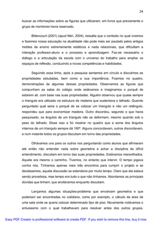 24

           buscar as informações sobre as figuras que utilizaram, em livros que previamente o
           grupo de monitores havia reservado.

                  Bittencourt (2001) (apud Néri, 2004), ressalta que o contexto no qual vivemos
           e fazemos nossa educação na atualidade não pode mais ser pautado pelos antigos
           moldes de ensino extremamente estáticos e nada relacionais, que dificultam a
           interação professor-aluno e o processo e aprendizagem. Faz-se necessário o
           diálogo e a articulação da escola com o universo do trabalho para ampliar os
           espaços de reflexão, conduzindo a novas competências e habilidades.

                  Seguindo essa linha, após a pesquisa sentamos em círculo e discutimos as
           propriedades estudadas, bem como a sua importância. Fizemos no quadro,
           demonstrações de algumas dessas propriedades. Observamos as figuras que
           compunham as salas do colégio onde estávamos e imaginamos o porquê de
           estarem ali, com base nas suas propriedades. Alguém observou que quase sempre
           o triangulo era utilizado na estrutura de madeira que sustentava o telhado. Quando
           perguntado qual seria o porquê de se colocar um triangulo e não um retângulo,
           respondeu que para economizar madeira. Outro discordou, segundo o que havia
           pesquisado, os ângulos de um triangulo não se deformam, mesmo quando sob o
           peso do telhado. Disse isso e foi mostrar no quadro que a soma dos ângulos
           internos de um triangulo sempre dá 180º. Alguns concordavam, outros discordavam,
           e num instante todos os grupos discutiam em torno das propriedades.

                  Olhávamos uns para os outros nos perguntando como alunos que afirmaram
           até então não entender nada sobre geometria e achar a disciplina de difícil
           entendimento, discutiam em torno das suas propriedades. Estávamos maravilhados.
           Aquele era mesmo o caminho. Tivemos, no entanto que intervir. O tempo jogava
           contra nós. Tínhamos apenas mais três encontros para cumprir o projeto e se
           deixássemos, aquela discussão se estenderia por muito tempo. Claro que ela estava
           sendo proveitosa, mas tempo era tudo o que não tínhamos. Abordamos as principais
           dúvidas que tinham, que anotávamos enquanto discutiam.

                  Lançamos algumas situações-problema que envolviam geometria e que
           poderiam ser encontradas no cotidiano, como por exemplo, o cálculo da área de
           uma sala onde se queria colocar determinado tipo de piso. Novamente notávamos o
           entusiasmo com o qual trabalhavam para resolver antes dos outros grupos.


Easy PDF Creator is professional software to create PDF. If you wish to remove this line, buy it now.
 