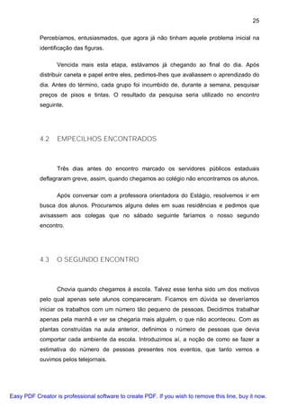 25

           Percebíamos, entusiasmados, que agora já não tinham aquele problema inicial na
           identificação das figuras.

                  Vencida mais esta etapa, estávamos já chegando ao final do dia. Após
           distribuir caneta e papel entre eles, pedimos-lhes que avaliassem o aprendizado do
           dia. Antes do término, cada grupo foi incumbido de, durante a semana, pesquisar
           preços de pisos e tintas. O resultado da pesquisa seria utilizado no encontro
           seguinte.




           4.2    EMPECILHOS ENCONTRADOS



                  Três dias antes do encontro marcado os servidores públicos estaduais
           deflagraram greve, assim, quando chegamos ao colégio não encontramos os alunos.

                  Após conversar com a professora orientadora do Estágio, resolvemos ir em
           busca dos alunos. Procuramos alguns deles em suas residências e pedimos que
           avisassem aos colegas que no sábado seguinte faríamos o nosso segundo
           encontro.




           4.3    O SEGUNDO ENCONTRO



                  Chovia quando chegamos à escola. Talvez esse tenha sido um dos motivos
           pelo qual apenas sete alunos compareceram. Ficamos em dúvida se deveríamos
           iniciar os trabalhos com um número tão pequeno de pessoas. Decidimos trabalhar
           apenas pela manhã e ver se chegaria mais alguém, o que não aconteceu. Com as
           plantas construídas na aula anterior, definimos o número de pessoas que devia
           comportar cada ambiente da escola. Introduzimos aí, a noção de como se fazer a
           estimativa do número de pessoas presentes nos eventos, que tanto vemos e
           ouvimos pelos telejornais.




Easy PDF Creator is professional software to create PDF. If you wish to remove this line, buy it now.
 