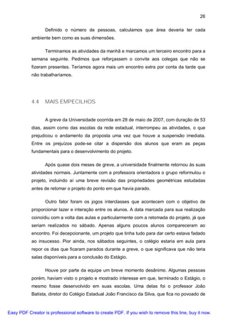 26

                  Definido o número de pessoas, calculamos que área deveria ter cada
           ambiente bem como as suas dimensões.

                  Terminamos as atividades da manhã e marcamos um terceiro encontro para a
           semana seguinte. Pedimos que reforçassem o convite aos colegas que não se
           fizeram presentes. Teríamos agora mais um encontro extra por conta da tarde que
           não trabalharíamos.




           4.4    MAIS EMPECILHOS


                  A greve da Universidade ocorrida em 28 de maio de 2007, com duração de 53
           dias, assim como das escolas da rede estadual, interrompeu as atividades, o que
           prejudicou o andamento da proposta uma vez que houve a suspensão imediata.
           Entre os prejuízos pode-se citar a dispersão dos alunos que eram as peças
           fundamentais para o desenvolvimento do projeto.

                  Após quase dois meses de greve, a universidade finalmente retornou às suas
           atividades normais. Juntamente com a professora orientadora o grupo reformulou o
           projeto, incluindo aí uma breve revisão das propriedades geométricas estudadas
           antes de retomar o projeto do ponto em que havia parado.

                  Outro fator foram os jogos interclasses que acontecem com o objetivo de
           proporcionar lazer e interação entre os alunos. A data marcada para sua realização
           coincidiu com a volta das aulas e particularmente com a retomada do projeto, já que
           seriam realizados no sábado. Apenas alguns poucos alunos compareceram ao
           encontro. Foi decepcionante, um projeto que tinha tudo para dar certo estava fadado
           ao insucesso. Pior ainda, nos sábados seguintes, o colégio estaria em aula para
           repor os dias que ficaram parados durante a greve, o que significava que não teria
           salas disponíveis para a conclusão do Estágio.

                  Houve por parte da equipe um breve momento desânimo. Algumas pessoas
           porém, haviam visto o projeto e mostrado interesse em que, terminado o Estágio, o
           mesmo fosse desenvolvido em suas escolas. Uma delas foi o professor João
           Batista, diretor do Colégio Estadual João Francisco da Silva, que fica no povoado de



Easy PDF Creator is professional software to create PDF. If you wish to remove this line, buy it now.
 