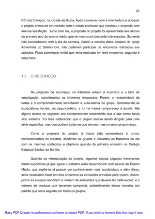 27

           Rômulo Campos, na cidade de Itiuba. Após conversar com a orientadora e adequar
           o projeto entrou-se em contato com o citado professor que recebeu a proposta com
           imensa satisfação. Junto com ele, a proposta do projeto foi apresentada aos alunos
           do primeiro ano do ensino médio que se mostraram bastante interessados. Somente
           não concordavam com o dia da semana. Sendo a maioria deles adeptos da Igreja
           Adventista do Sétimo Dia, não poderiam participar de encontros realizados aos
           sábados. Ficou combinado então que seria realizado em dois encontros: segunda e
           terça feira.




           4.5    O RECOMEÇO



                  Na proposta de recomeçar os trabalhos estava a incerteza e a falta de
           empolgação, considerando os inúmeros desacertos. Porem, a receptividade da
           turma e o comprometimento levantaram a auto-estima do grupo. Contrariando as
           expectativas iniciais, na segunda-feira, a turma inteira compareceu à escola. Até
           alguns alunos do segundo ano compareceram reclamando que a sua turma havia
           sido excluída. Foi lhes esclarecido que o projeto estava sendo dirigido para uma
           série específica, mas que podiam juntar-se aos demais, mesmo sem compromisso.

                  Como a proposta do projeto já havia sido apresentada à turma,
           confeccionamos os crachás, dividimos os grupos e iniciamos os trabalhos do dia
           com os mesmos conteúdos e objetivos quando do primeiro encontro no Colégio
           Estadual Senhor do Bonfim.

                  Quando da reformulação do projeto, algumas etapas julgadas irrelevantes
           foram suprimidas já que agora o trabalho seria desenvolvido com alunos do Ensino
           Médio, que supõe-se já possuir um conhecimento mais aprofundado e além disso,
           seria necessário fazer em dois encontros as atividades previstas para quatro. Assim,
           juntos as equipes decidiram o número de ambientes que deveria ter cada escola, e o
           número de pessoas que deveriam comportar, estabelecendo dessa maneira, um
           padrão que seria seguido por todos os grupos.




Easy PDF Creator is professional software to create PDF. If you wish to remove this line, buy it now.
 