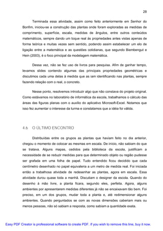 28

                  Terminada essa atividade, assim como feito anteriormente em Senhor do
           Bonfim, iniciou-se a construção das plantas onde foram exploradas as medidas de
           comprimento, superfície, escala, medidas de ângulos, entre outros conteúdos
           matemáticos, sempre dando um toque real às propriedades antes vistas apenas de
           forma teórica e muitas vezes sem sentido, podendo assim estabelecer um elo de
           ligação entre a matemática e as questões cotidianas, que segundo Biembengut e
           Hein (2003), é o foco principal da modelagem matemática.

                  Dessa vez, não se fez uso de livros para pesquisa. Afim de ganhar tempo,
           levamos slides contendo algumas das principais propriedades geométricas e
           discutimos cada uma delas à medida que as iam identificando nas plantas, sempre
           fazendo relação com o real, o concreto.

                  Nesse ponto, resolvemos introduzir algo que não constava do projeto original.
           Como estávamos no laboratório de informática da escola, trabalhamos o cálculo das
           áreas das figuras planas com o auxílio do aplicativo Microsoft-Excel. Notamos que
           isso fez aumentar o interesse da turma e constatamos que a idéia foi válida.




           4.6    O ÚLTIMO ENCONTRO

                  Distribuídas entre os grupos as plantas que haviam feito no dia anterior,
           chegou o momento de colocar as mesmas em escala. De início, não sabiam do que
           se tratava. Alguns mapas, cedidos pela biblioteca da escola, justificam a
           necessidade de se reduzir medidas para que determinado objeto ou região pudesse
           ser grafada em uma folha de papel. Tudo entendido ficou decidido que cada
           centímetro desenhado no papel equivaleria a um metro de medida real. Foi iniciada
           então a trabalhosa atividade de redesenhar as plantas, agora em escala. Essa
           atividade durou quase toda a manhã. Discutiam o designer da escola. Quando do
           desenho à mão livre, a planta ficara, segundo eles, perfeita. Agora, alguns
           ambientes por apresentarem medidas diferentes já não se encaixavam tão bem. Foi
           preciso, em um dos grupos, mudar toda a planta e, até redimensionar alguns
           ambientes. Quando perguntados se com as novas dimensões caberiam mais ou
           menos pessoas, não só sabiam a resposta, como sabiam a quantidade exata.




Easy PDF Creator is professional software to create PDF. If you wish to remove this line, buy it now.
 