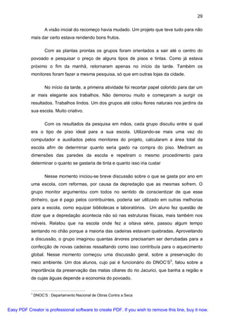 29

                    A visão inicial do recomeço havia mudado. Um projeto que teve tudo para não
           mais dar certo estava rendendo bons frutos.

                    Com as plantas prontas os grupos foram orientados a sair até o centro do
           povoado e pesquisar o preço de alguns tipos de pisos e tintas. Como já estava
           próximo o fim da manhã, retornaram apenas no início da tarde. Também os
           monitores foram fazer a mesma pesquisa, só que em outras lojas da cidade.

                    No início da tarde, a primeira atividade foi recortar papel colorido para dar um
           ar mais elegante aos trabalhos. Não demorou muito e começaram a surgir os
           resultados. Trabalhos lindos. Um dos grupos até colou flores naturais nos jardins da
           sua escola. Muito criativo.

                    Com os resultados da pesquisa em mãos, cada grupo discutiu entre si qual
           era o tipo de piso ideal para a sua escola. Utilizando-se mais uma vez do
           computador e auxiliados pelos monitores do projeto, calcularam a área total da
           escola afim de determinar quanto seria gasto na compra do piso. Mediram as
           dimensões das paredes da escola e repetiram o mesmo procedimento para
           determinar o quanto se gastaria de tinta e quanto isso iria custar

                    Nesse momento iniciou-se breve discussão sobre o que se gasta por ano em
           uma escola, com reformas, por causa da depredação que as mesmas sofrem. O
           grupo monitor argumentou com todos no sentido de conscientizar de que esse
           dinheiro, que é pago pelos contribuintes, poderia ser utilizado em outras melhorias
           para a escola, como equipar bibliotecas e laboratórios. Um aluno fez questão de
           dizer que a depredação acontecia não só nas estruturas físicas, mais também nos
           móveis. Relatou que na escola onde fez a oitava série, passou algum tempo
           sentando no chão porque a maioria das cadeiras estavam quebradas. Aproveitando
           a discussão, o grupo imaginou quantas árvores precisariam ser derrubadas para a
           confecção de novas cadeiras ressaltando como isso contribuía para o aquecimento
           global. Nesse momento começou uma discussão geral, sobre a preservação do
           meio ambiente. Um dos alunos, cujo pai é funcionário do DNOC’S3, falou sobre a
           importância da preservação das matas ciliares do rio Jacurici, que banha a região e
           de cujas águas depende a economia do povoado.


           3
               DNOC’S : Departamento Nacional de Obras Contra a Seca


Easy PDF Creator is professional software to create PDF. If you wish to remove this line, buy it now.
 