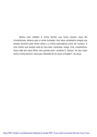 Dedico este trabalho à minha família, que foram sempre meus fãs
           incondicionais, alicerce para a minha formação. Aos meus verdadeiros amigos que
           sempre torceram pela minha vitória e a minha ascendência como ser humano. A
           uma mulher que sempre está do meu lado, namorada, amiga, irmã, companheira,
           futura mãe dos meus filhos, meu grande amor: Jandaíra S. Garcez. Ao meu maior
           herói e minha heroína: meus pais, Benedito M. de Jesus e Eutália F. de Jesus.




Easy PDF Creator is professional software to create PDF. If you wish to remove this line, buy it now.
 