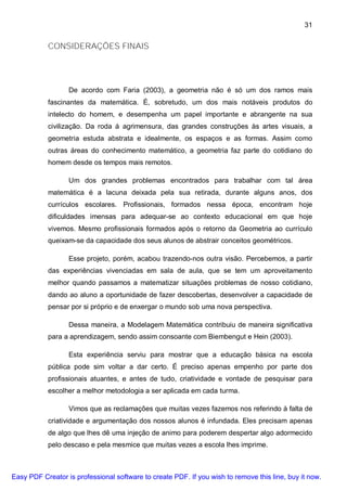 31


           CONSIDERAÇÕES FINAIS




                  De acordo com Faria (2003), a geometria não é só um dos ramos mais
           fascinantes da matemática. É, sobretudo, um dos mais notáveis produtos do
           intelecto do homem, e desempenha um papel importante e abrangente na sua
           civilização. Da roda á agrimensura, das grandes construções às artes visuais, a
           geometria estuda abstrata e idealmente, os espaços e as formas. Assim como
           outras áreas do conhecimento matemático, a geometria faz parte do cotidiano do
           homem desde os tempos mais remotos.

                  Um dos grandes problemas encontrados para trabalhar com tal área
           matemática é a lacuna deixada pela sua retirada, durante alguns anos, dos
           currículos escolares. Profissionais, formados nessa época, encontram hoje
           dificuldades imensas para adequar-se ao contexto educacional em que hoje
           vivemos. Mesmo profissionais formados após o retorno da Geometria ao currículo
           queixam-se da capacidade dos seus alunos de abstrair conceitos geométricos.

                  Esse projeto, porém, acabou trazendo-nos outra visão. Percebemos, a partir
           das experiências vivenciadas em sala de aula, que se tem um aproveitamento
           melhor quando passamos a matematizar situações problemas de nosso cotidiano,
           dando ao aluno a oportunidade de fazer descobertas, desenvolver a capacidade de
           pensar por si próprio e de enxergar o mundo sob uma nova perspectiva.

                  Dessa maneira, a Modelagem Matemática contribuiu de maneira significativa
           para a aprendizagem, sendo assim consoante com Biembengut e Hein (2003).

                  Esta experiência serviu para mostrar que a educação básica na escola
           pública pode sim voltar a dar certo. É preciso apenas empenho por parte dos
           profissionais atuantes, e antes de tudo, criatividade e vontade de pesquisar para
           escolher a melhor metodologia a ser aplicada em cada turma.

                  Vimos que as reclamações que muitas vezes fazemos nos referindo à falta de
           criatividade e argumentação dos nossos alunos é infundada. Eles precisam apenas
           de algo que lhes dê uma injeção de animo para poderem despertar algo adormecido
           pelo descaso e pela mesmice que muitas vezes a escola lhes imprime.



Easy PDF Creator is professional software to create PDF. If you wish to remove this line, buy it now.
 